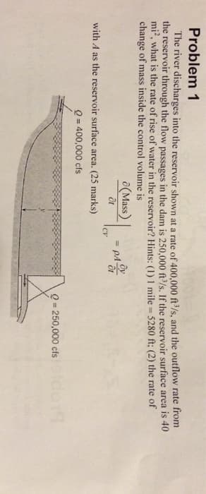 Problem 1
The river discharges into the reservoir shown at a rate of 400,000 ft³/s, and the outflow rate from
the reservoir through the flow passages in the dam is 250,000 ft³/s. If the reservoir surface area is 40
mi², what is the rate of rise of water in the reservoir? Hints: (1) 1 mile = 5280 ft; (2) the rate of
change of mass inside the control volume is
(Mass) = PA
CV
with A as the reservoir surface area. (25 marks)
Q=400,000 cfs
Q = 250,000 cfs