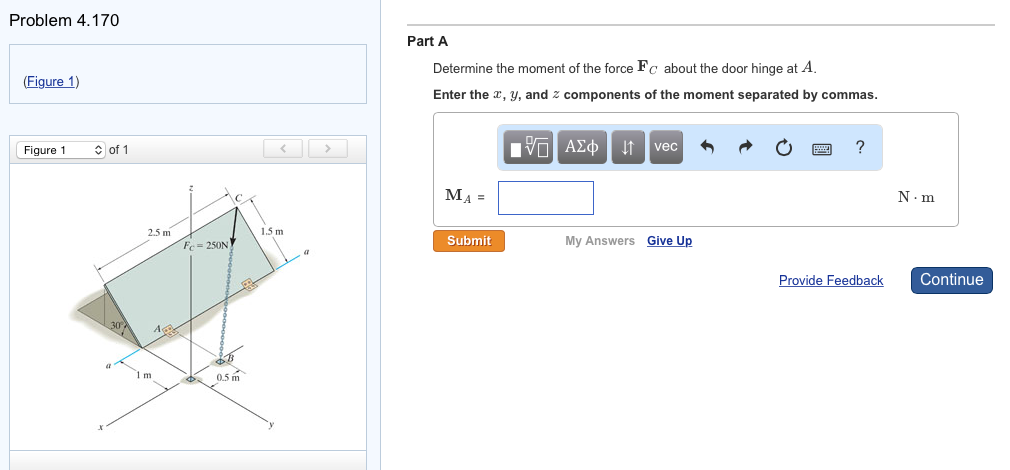 Problem 4.170
(Figure 1)
Figure 1
of 1
2.5 m
1635
Fc= 250N
CA
0.5m
1.5m
Part A
Determine the moment of the force Fc about the door hinge at A.
Enter the x, y, and components of the moment separated by commas.
MA =
Submit
[Π ΑΣΦ
vec
My Answers Give Up
?
Provide Feedback
N.m
Continue