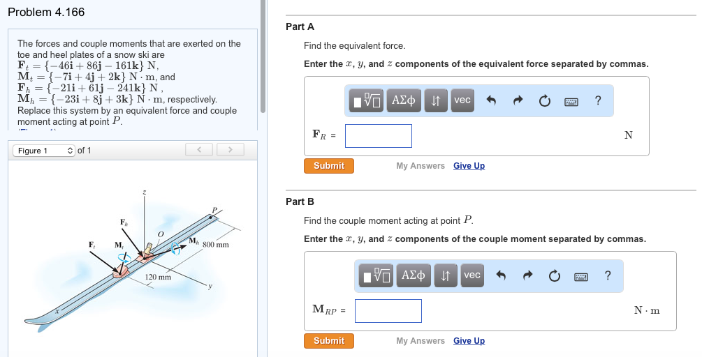 Problem 4.166
The forces and couple moments that are exerted on the
toe and heel plates of a snow ski are
Ft = {-46i +86j - 161k} N,
M = {-7i+ 4j+2k} Nm, and
{-21i+61j - 241k} N,
F₁
M₁ = {-23i+ 8j + 3k} Ñ m, respectively.
Replace this system by an equivalent force and couple
moment acting at point P.
Figure 1
of 1
M
120 mm
>>
Ma 800 mm
Part A
Find the equivalent force.
Enter the x, y, and components of the equivalent force separated by commas.
FR =
Submit
Part B
MRP =
IT ΑΣΦ ↓↑ vec
Submit
My Answers Give Up
Find the couple moment acting at point P.
Enter the x, y, and components of the couple moment separated by commas.
ΙΠ ΑΣΦ ↓↑ vec
?
My Answers Give Up
N
?
N.m