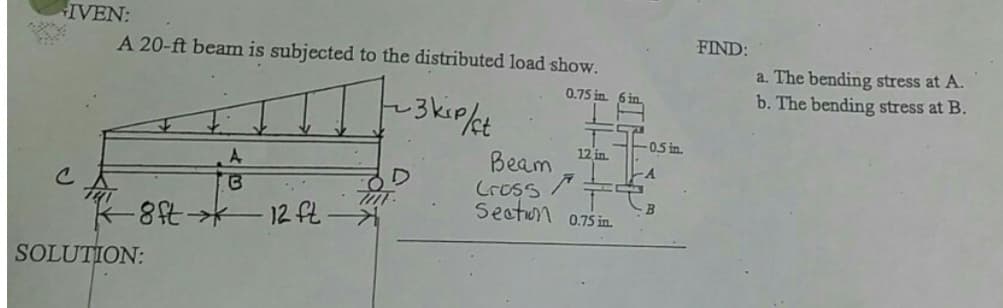 IVEN:
A 20-ft beam is subjected to the distributed load show.
0.75 in. 6 in.
-3 kip/ct
A
B
K-8ft →→ 12 ft
SOLUTION:
TOT
12 in.
Beam
Cross
Section 0.75 in
-0.5 in.
A
S
B
FIND:
a. The bending stress at A.
b. The bending stress at B.