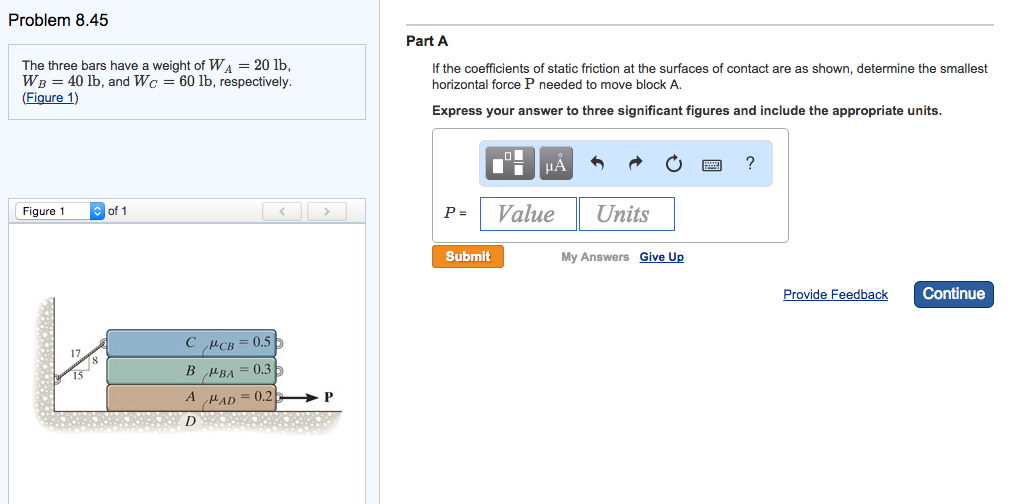 Problem 8.45
The three bars have a weight of WA = 20 lb,
WB = 40 lb, and Wc = 60 lb, respectively.
(Figure 1)
Figure 1
of 1
>
CPCB=0.5
BMBA=0.3
A MAD=0.2 P
D
Part A
If the coefficients of static friction at the surfaces of contact are as shown, determine the smallest
horizontal force P needed to move block A.
Express your answer to three significant figures and include the appropriate units.
μA
P= Value
Submit
Units
My Answers Give Up
?
Provide Feedback
Continue