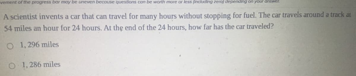 vement of the progress bar may be uneven because questions can be worth more or less (including zero) depending on your answer.
A scientist invents a car that can travel for many hours without stopping for fuel. The car travels around a track at
54 miles an hour for 24 hours. At the end of the 24 hours, how far has the car traveled?
O 1,296 miles
O1, 286 miles
