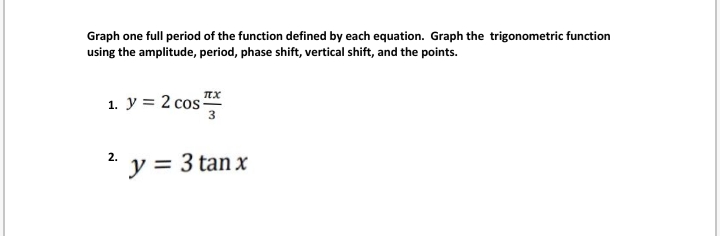 Graph one full period of the function defined by each equation. Graph the trigonometric function
using the amplitude, period, phase shift, vertical shift, and the points.
1. y = 2 cos TX
3
2.
*y = 3 tan x
