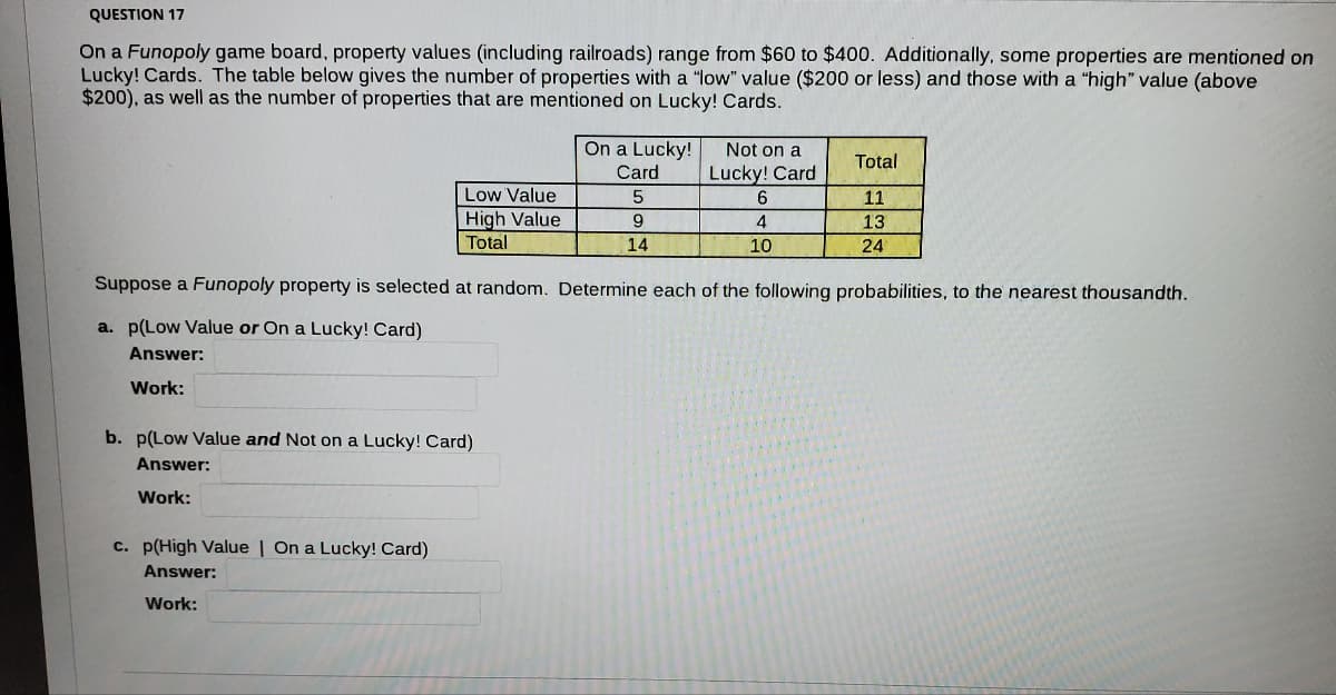 QUESTION 17
On a Funopoly game board, property values (including railroads) range from $60 to $400. Additionally, some properties are mentioned on
Lucky! Cards. The table below gives the number of properties with a "low" value ($200 or less) and those with a "high" value (above
$200), as well as the number of properties that are mentioned on Lucky! Cards.
On a Lucky!
Not on a
Total
Card
Lucky! Card
Low Value
| High Value
Total
5
11
9
4
13
14
10
24
Suppose a Funopoly property is selected at random. Determine each of the following probabilities, to the nearest thousandth.
a. p(Low Value or On a Lucky! Card)
Answer:
Work:
b. p(Low Value and Not on a Lucky! Card)
Answer:
Work:
c. p(High Value | On a Lucky! Card)
Answer:
Work:
