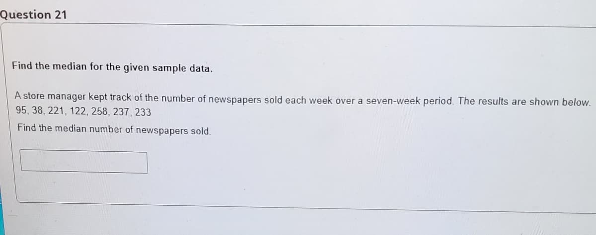 Question 21
Find the median for the given sample data.
A store manager kept track of the number of newspapers sold each week over a seven-week period. The results are shown below.
95, 38, 221, 122, 258, 237, 233
Find the median number of newspapers sold.
