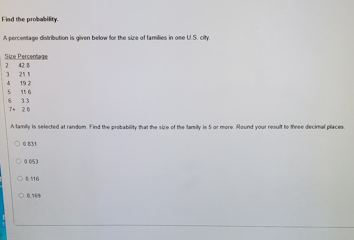 Find the probability.
A percentage distribution is given below for the size of families in one U.S. city.
Size Percentage
42.8
3
21.1
4
19.2
11.6
3.3
7+ 2.0
A family is selected at random. Find the probability that the size of the family is 5 or more. Round your result to three decimal places.
0.831
O 0.053
0.116
O 0.169
El
