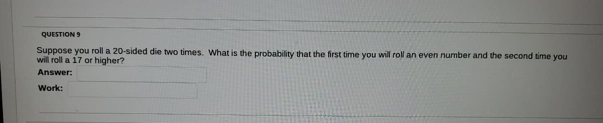 QUESTION 9
Suppose you roll a 20-sided die two times. What is the probability that the first time you will roll an even number and the second time you
will roll a 17 or higher?
Answer:
Work:
