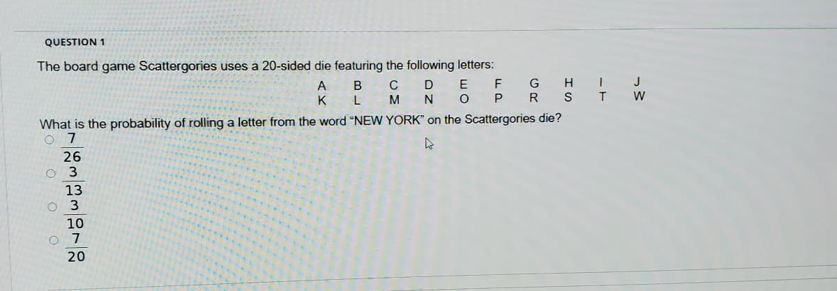 QUESTION 1
The board game Scattergories uses a 20-sided die featuring the following letters:
G H |
R S I
J
A B
C
K L M
D
N O
P
W
What is the probability of rolling a letter from the word "NEW YORK" on the Scattergories die?
O 7
26
O 3
13
O 3
10
7
20
