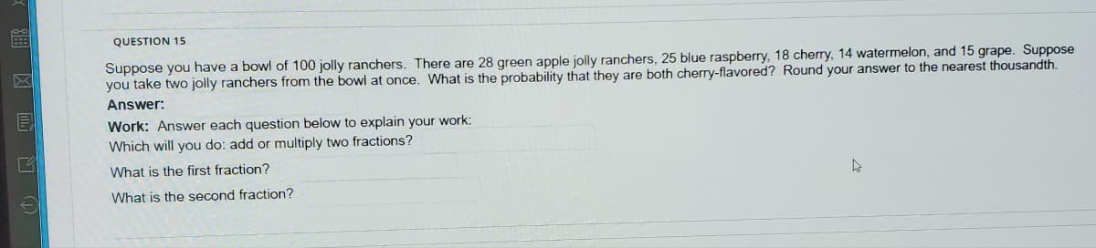 QUESTION 15
Suppose you have a bowl of 100 jolly ranchers. There are 28 green apple jolly ranchers, 25 blue raspberry, 18 cherry, 14 watermelon, and 15 grape. Suppose
you take two jolly ranchers from the bowl at once. What is the probability that they are both cherry-flavored? Round your answer to the nearest thousandth.
区
Answer:
目
Work: Answer each question below to explain your work:
Which will you do: add or multiply two fractions?
What is the first fraction?
What is the second fraction?
