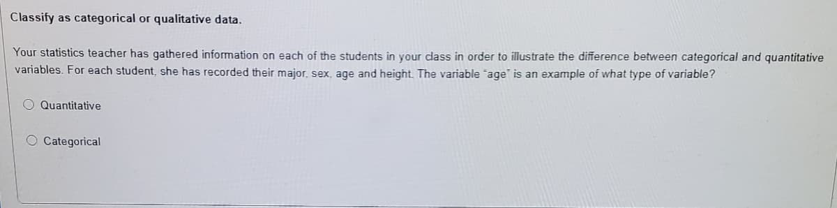 Classify as categorical or qualitative data.
Your statistics teacher has gathered information on each of the students in your class in order to illustrate the difference between categorical and quantitative
variables. For each student, she has recorded their major, sex, age and height. The variable age" is an example of what type of variable?
Quantitative
O Categorical
