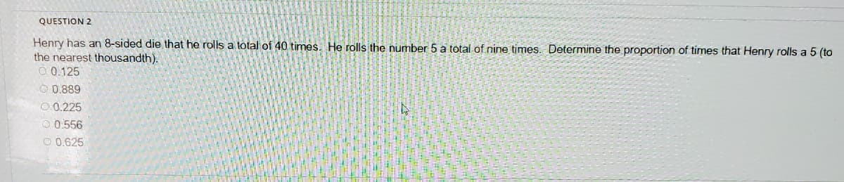 QUESTION 2
Henry has an 8-sided die that he rolls a total of 40 times. He rolls the number 5 a total of nine times. Determine the proportion of times that Henry rolls a 5 (to
the nearest thousandth).
O 0.125
O 0.889
O.0.225
O 0.556
O 0.625
