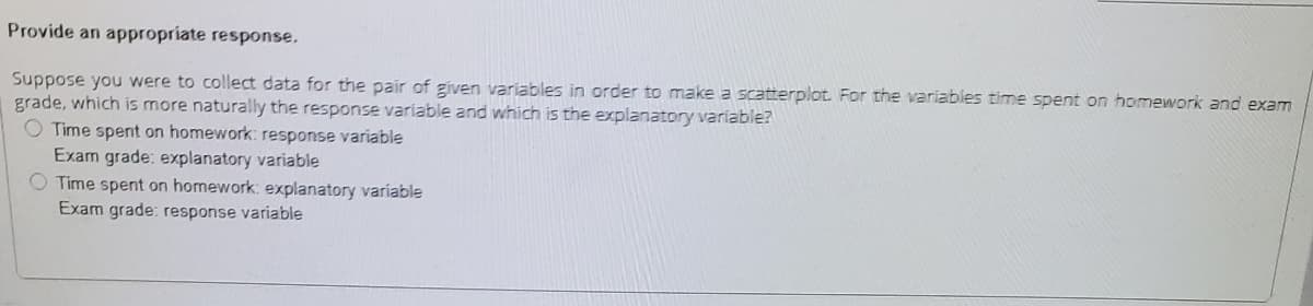 Provide an appropriate response.
Suppose you were to collect data for the pair of given variables in order to make a scatterplot. For the variables time spent on homework and exam
grade, which is more naturally the response variable and which is the explanatory variable?
O Time spent on homework: response variable
Exam grade: explanatory variable
O Time spent on homework: explanatory variable
Exam grade: response variable
