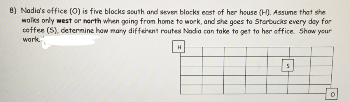 8) Nadia's office (O) is five blocks south and seven blocks east of her house (H). Assume that she
walks only west or north when going from home to work, and she goes to Starbucks every day for
coffee (S), determine how many different routes Nadia can take to get to her office. Show your
work.
