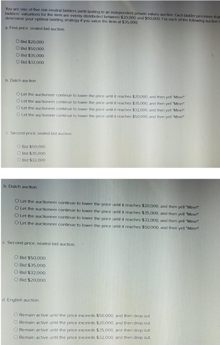 You are one of five risk-neutral bidders participating in an independent private values auction. Each bidder perceives that
bidders' valuations for the item are evenly distributed between $20,000 and $50,000. For each of the following auction t
determine your optimal bidding strategy if you value the item at $35,000.
a. First-price, sealed-bid auction.
O Bid $20,00.
O Bid $50,00.
O Bid $35,00.
O Bid $32,000
b. Dutch auction
O Let the auctioneer continue to lower the price until it reaches $20,000, and then yell "Minel".
O Let the auctioneer continue to lower the price until it reaches $35.000, and then yell "Mine!"
O Let the auctioneer continue to lower the price until it reaches $32,000, and then yell "Mine!"
O Let the auctioneer continue to lower the price until it reaches $50,000, and then yell "Mine!".
C.
ond-price, sealed-bid auction
O Bid $50,00.
O Bid $35.000
O Bid $32,00.
b. Dutch auction.
O Let the auctioneer continue to lower the price until it reaches $20,000, and then yell "Mine"
O Let the auctioneer continue to lower the price until it reaches $35,000, and then yell Minel".
O Let the auctioneer continue to lower the price until it reaches $32,000, and then yell Minel
O Let the auctioneer continue to lower the price until it reaches $50,000, and then yell Minel"
c. Second-price, sealed-bid auction.
O Bid $50,00.
O Bid $35,00.
O Bid $32,00.
O Bid $20,000.
d. English auction.
O Remain active until the price exceeds $50,000, and then drop out.
O Remain active until the price exceeds $20,000, and then drop out
O Remain active until the price exceeds $35,000, and then drop out.
O Remain active until the price exceeds $32.000, and then drop out
