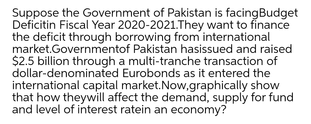 Suppose the Government of Pakistan is facingBudget
Deficitin Fiscal Year 2020-2021.They want to finance
the deficit through borrowing from international
market.Governmentof Pakistan hasissued and raised
$2.5 billion through a multi-tranche transaction of
dollar-denominated Eurobonds as it entered the
international capital market.Now,graphically show
that how theywill affect the demand, supply for fund
and level of interest ratein an economy?
