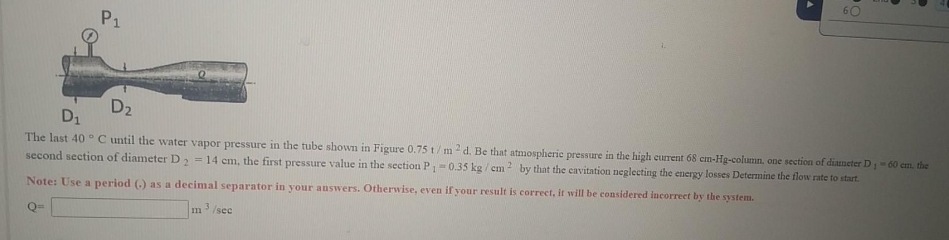 P1
D2
D1
The last 40 °C until the water vapor pressure in the tube shown in Figure 0.75t/m2d. Be that atmospheric pressure in the high current 68 cm-Hg-column, one section of diameter D60 em. the
second section of diameter D = 14 cm, the first pressure value in the section P-0.35 kg / cm by that the cavitation neglecting the energy losses Determine the flow rate to start.
system.
Note: Use a period () as a decimal separator in your auswers. Otherwise, even if your result is correct, it will be considered incorreet by the
3.
/sec
im
Q=
