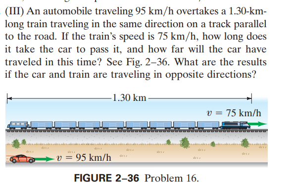 (III) An automobile traveling 95 km/h overtakes a 1.30-km-
long train traveling in the same direction on a track parallel
to the road. If the train's speed is 75 km/h, how long does
it take the car to pass it, and how far will the car have
traveled in this time? See Fig. 2–36. What are the results
if the car and train are traveling in opposite directions?
-1.30 km-
v = 75 km/h
sdesla sia i de
das
das
v = 95 km/h
vir
FIGURE 2–36 Problem 16.
