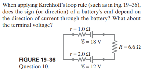 When applying Kirchhoff's loop rule (such as in Fig. 19–36),
does the sign (or direction) of a battery's emf depend on
the direction of current through the battery? What about
the terminal voltage?
r= 1.0 2
E = 18 V
R=6.6 N
r= 2.0 Q
FIGURE 19-36
Question 10.
E = 12 V
