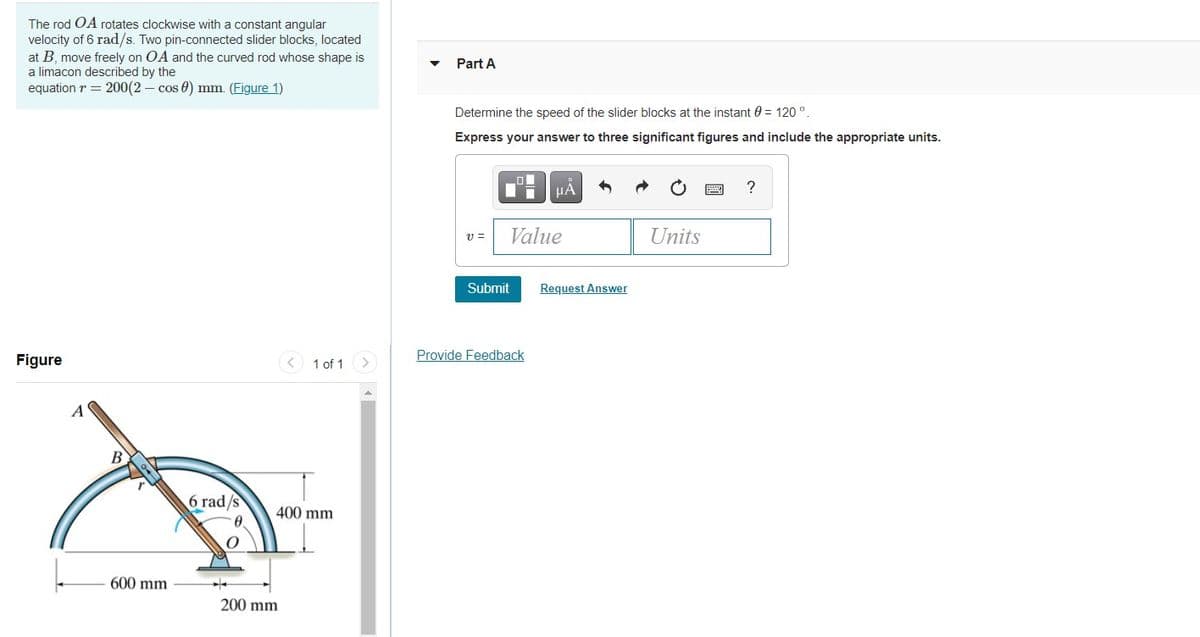 The rod OA rotates clockwise with a constant angular
velocity of 6 rad/s. Two pin-connected slider blocks, located
at B, move freely on OA and the curved rod whose shape is
a limacon described by the
Part A
equation r = 200(2 – cos 0) mm. (Figure 1)
Determine the speed of the slider blocks at the instant 0 = 120°.
Express your answer to three significant figures and include the appropriate units.
HA
v =
Value
Units
Submit
Request Answer
Figure
< 1 of 1
Provide Feedback
<>
A
6 rad/s
0.
400 mm
600 mm
200 mm
