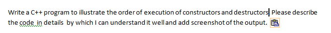 Write a C++ program to illustrate the order of execution of constructors and destructors, Please describe
the code in details by which I can understand it welland add screenshot of the output. A
