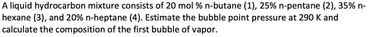 A liquid hydrocarbon mixture consists of 20 mol % n-butane (1), 25% n-pentane (2), 35% n-
hexane (3), and 20% n-heptane (4). Estimate the bubble point pressure at 290 K and
calculate the composition of the first bubble of vapor.