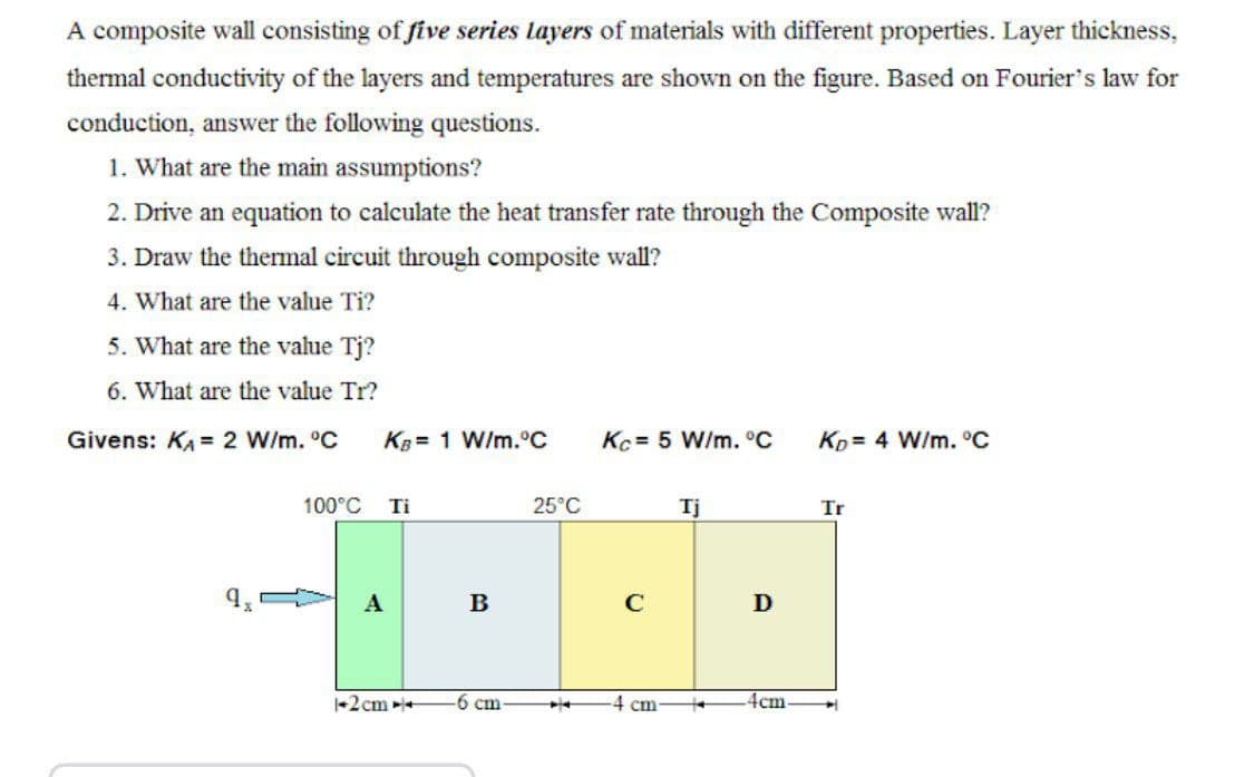 A composite wall consisting of five series layers of materials with different properties. Layer thickness,
thermal conductivity of the layers and temperatures are shown on the figure. Based on Fourier's law for
conduction, answer the following questions.
1. What are the main assumptions?
2. Drive an equation to calculate the heat transfer rate through the Composite wall?
3. Draw the thermal circuit through composite wall?
4. What are the value Ti?
5. What are the value Tj?
6. What are the value Tr?
Givens: KA = 2 W/m. °C
KB = 1 W/m.°C
Kc = 5 W/m. °C
Kp= 4 W/m. °C
100°C
Ti
25°C
Tj
Tr
B
C
D
+2cm +
-6 cm
4 cm-
4cm
