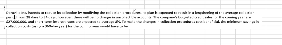 **Doraville Inc. Collection Procedure Modification**

Doraville Inc. intends to reduce its collection costs by modifying the collection procedures. Its plan is expected to result in a lengthening of the average collection period from 28 days to 34 days; however, there will be no change in uncollectible accounts. The company's budgeted credit sales for the coming year are $27,000,000, and short-term interest rates are expected to average 8%. To make the changes in collection procedures cost beneficial, the minimum savings in collection costs (using a 360-day year) for the coming year would have to be determined.