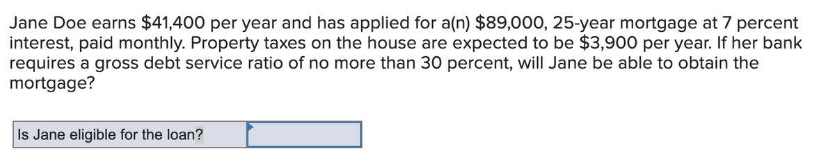 Jane Doe earns $41,400 per year and has applied for a(n) $89,000, 25-year mortgage at 7 percent
interest, paid monthly. Property taxes on the house are expected to be $3,900 per year. If her bank
requires a gross debt service ratio of no more than 30 percent, will Jane be able to obtain the
mortgage?
Is Jane eligible for the loan?