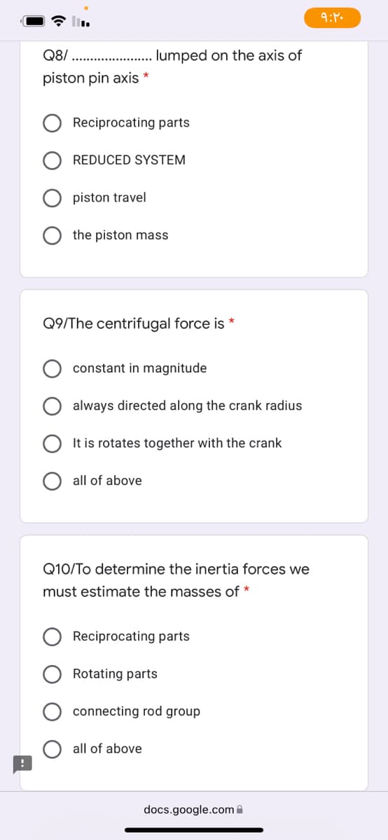 Q8/
lumped on the axis of
piston pin axis *
Reciprocating parts
REDUCED SYSTEM
piston travel
the piston mass
Q9/The centri
force is *
constant in magnitude
always directed along the crank radius
It is rotates together with the crank
all of above
Q10/To determine the inertia forces we
must estimate the masses of *
Reciprocating parts
Rotating parts
connecting rod group
all of above
docs.google.com A
