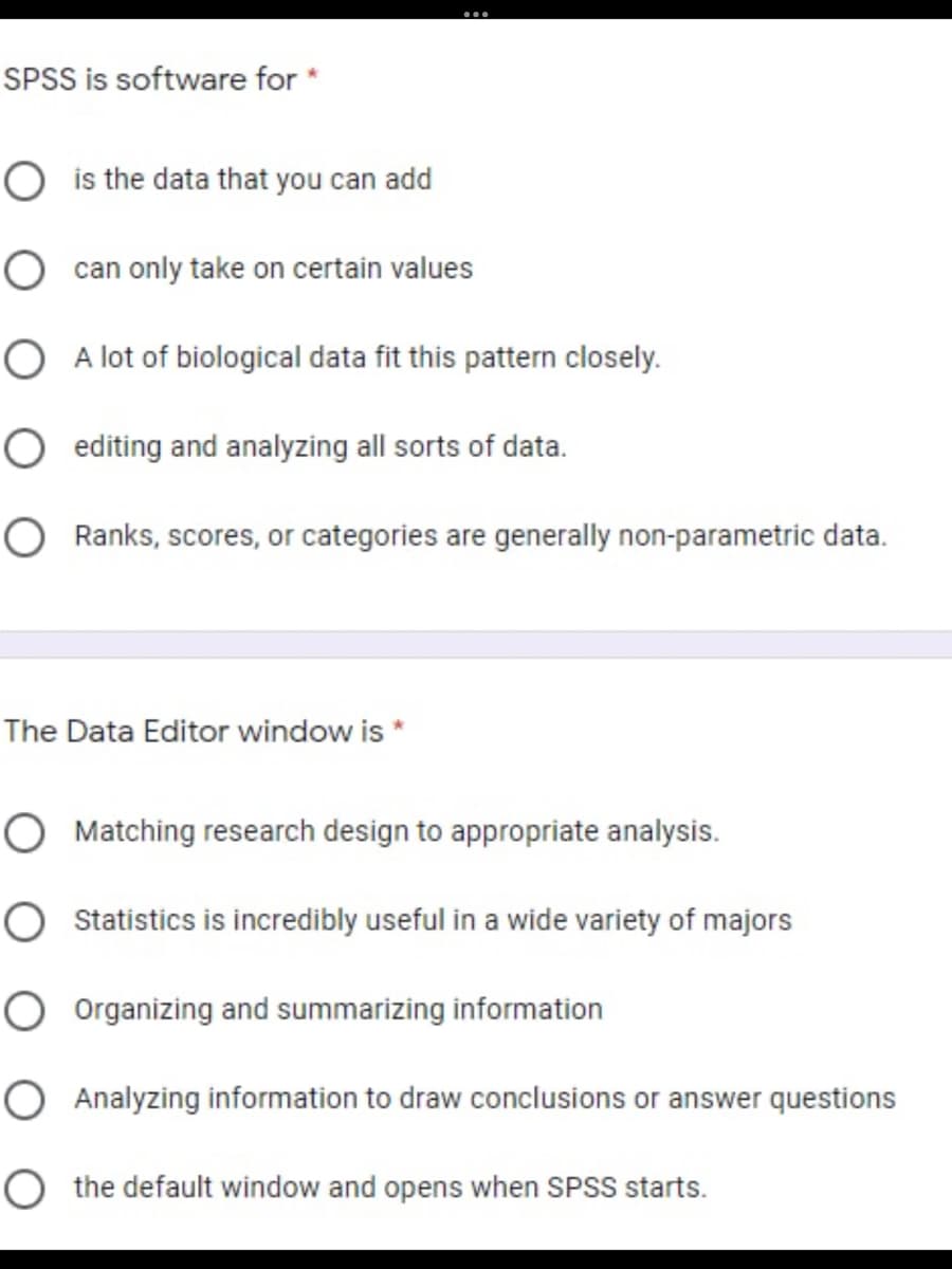 SPSS is software for *
O is the data that you can add
O can only take on certain values
O A lot of biological data fit this pattern closely.
O editing and analyzing all sorts of data.
O Ranks, scores, or categories are generally non-parametric data.
The Data Editor window is
O Matching research design to appropriate analysis.
O statistics is incredibly useful in a wide variety of majors
O Organizing and summarizing information
O Analyzing information to draw conclusions or answer questions
O the default window and opens when SPSS starts.
