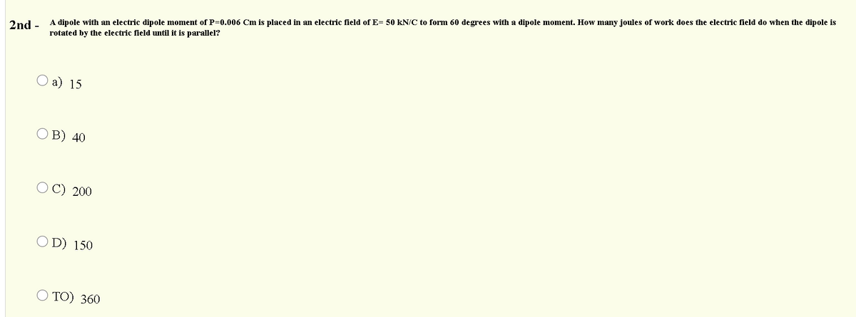 A dipole with an electric dipole moment of P=0.006 Cm is placed in an electric field of E= 50 kN/C to form 60 degrees with a dipole moment. How many joules of work does the electric field do when the dipole is
2nd -
rotated by the electric field until it is parallel?
О a) 15
в) 40
O C) 200
O D) 150
O TO) 360
