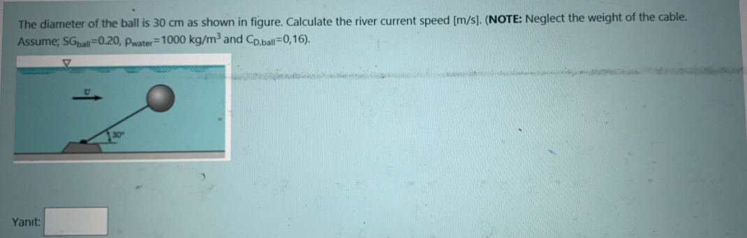 The diameter of the ball is 30 cm as shown in figure. Calculate the river current speed [m/s]. (NOTE: Neglect the weight of the cable.
Assume; SGal=0.20, Pwater=1000 kg/m³ and Cp.ball=0,16).
Yanıt:
