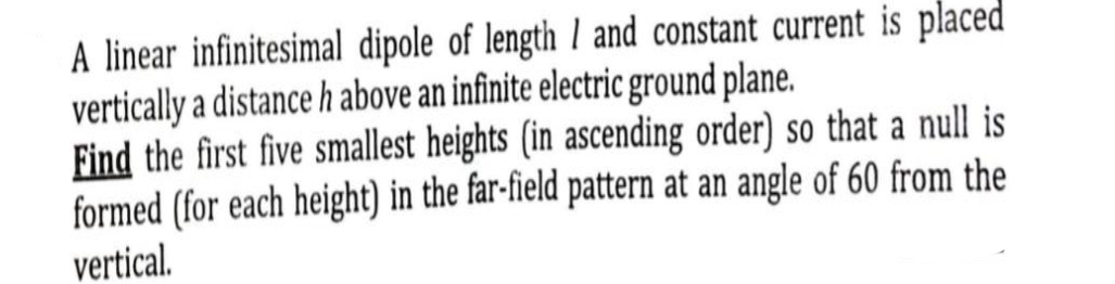 A linear infinitesimal dipole of length 1 and constant current is placed
vertically a distance h above an infinite electric ground plane.
Find the first five smallest heights (in ascending order) so that a null is
formed (for each height) in the far-field pattern at an angle of 60 from the
vertical.
