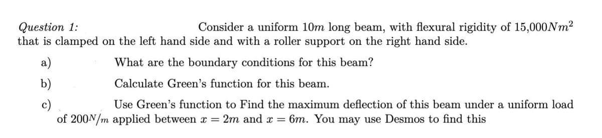 Consider a uniform 10m long beam, with flexural rigidity of 15,000NM2
Question 1:
that is clamped on the left hand side and with a roller support on the right hand side.
а)
What are the boundary conditions for this beam?
b)
Calculate Green's function for this beam.
Use Green's function to Find the maximum deflection of this beam under a uniform load
c)
of 200N/m applied between x = 2m and x = 6m. You may use Desmos to find this
