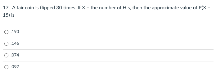 17. A fair coin is flipped 30 times. If X = the number of H s, then the approximate value of P(X =
15) is
O.193
O .146
.074
O .097
