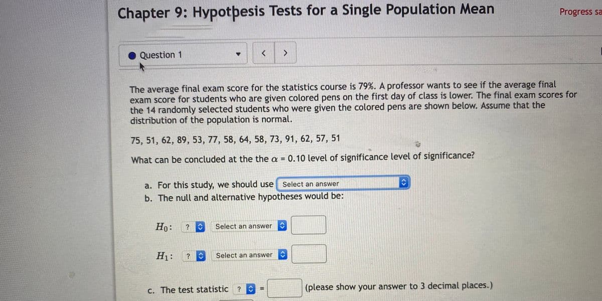 Chapter 9: Hypotþesis Tests for a Single Population Mean
Progress sa
Question 1
The average final exam score for the statistics course is 79%. A professor wants to see if the average final
exam score for students who are given colored pens on the first day of class is lower. The final exam scores for
the 14 randomly selected students who were given the colored pens are shown below. Assume that the
distribution of the population is normal.
75, 51, 62, 89, 53, 77, 58, 64, 58, 73, 91, 62, 57, 51
What can be concluded at the the a = 0.10 level of significance level of significance?
%3D
a. For this study, we should use
Select an answer
b. The null and alternative hypotheses would be:
Ho:
Select an answer
H1:
Select an answer
C. The test statistic ?
0
(please show your answer to 3 decimal places.)
%3D
<>
<>
<>
