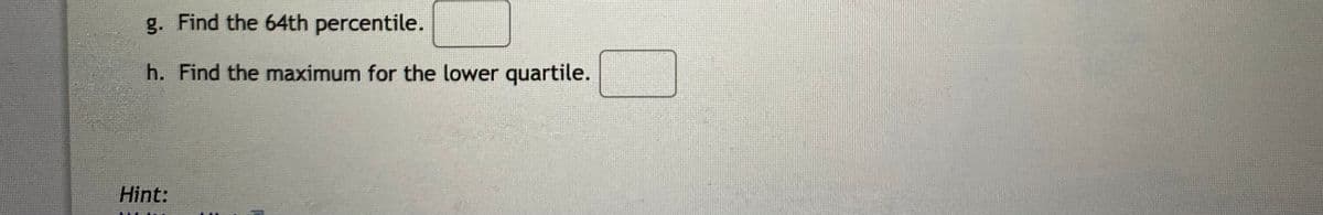 g. Find the 64th percentile.
h. Find the maximum for the lower quartile.
Hint:
