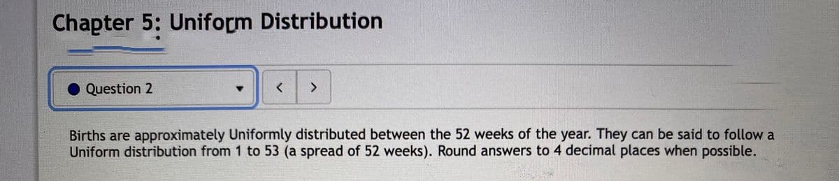 Chapter 5: Uniform Distribution
Question 2
<>
Births are approximately Uniformly distributed between the 52 weeks of the year. They can be said to follow a
Uniform distribution from 1 to 53 (a spread of 52 weeks). Round answers to 4 decimal places when possible.
