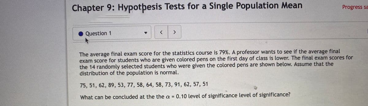 Chapter 9: Hypotþesis Tests for a Single Population Mean
Progress sa
Question 1
The average final exam score for the statistics course is 79%. A professor wants to see if the average final
exam score for students who are given colored pens on the first day of class is lower. The final exam scores for
the 14 randomly selected students who were given the colored pens are shown below. Assume that the
distribution of the population is normal.
75, 51, 62, 89, 53, 77, 58, 64, 58, 73, 91, 62, 57, 51
What can be concluded at the the a = 0.10 level of significance level of significance?
