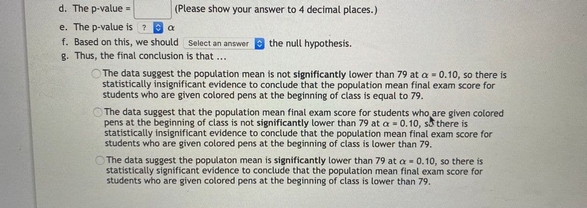 d. The p-value =
(Please show your answer to 4 decimal places.)
e. The p-value is ?
f. Based on this, we should Select an answer
the null hypothesis.
g. Thus, the final conclusion is that ...
The data suggest the population mean is not significantly lower than 79 at a = 0.10, so there is
statistically insignificant evidence to conclude that the population mean final exam score for
students who are given colored pens at the beginning of class is equal to 79.
The data suggest that the population mean final exam score for students who are given colored
pens at the beginning of class is not significantly lower than 79 at a = 0.10, su there is
statistically insignificant evidence to conclude that the population mean final exam score for
students who are given colored pens at the beginning of class is lower than 79.
%3D
OThe data suggest the populaton mean is significantly lower than 79 at a = 0.10, so there is
statistically significant evidence to conclude that the population mean final exam score for
students who are given colored pens at the beginning of class is lower than 79.
