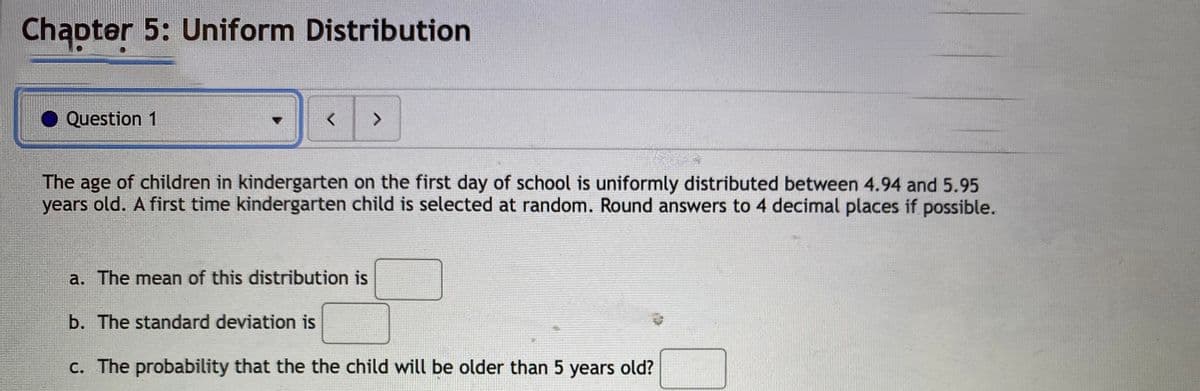 Chąpter 5: Uniform Distribution
Question 1
<>
The age of children in kindergarten on the first day of school is uniformly distributed between 4.94 and 5.95
years old. A first time kindergarten child is selected at random. Round answers to 4 decimal places if possible.
a. The mean of this distribution is
b. The standard deviation is
c. The probability that the the child will be older than 5 years old?
