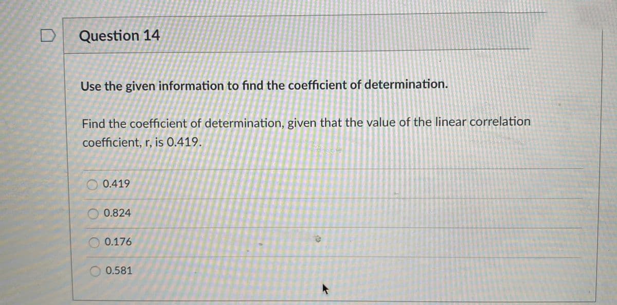 Question 14
Use the given information to find the coefficient of determination.
Find the coefficient of determination, given that the value of the linear correlation
coefficient, r, is 0.419.
O 0.419
0.824
O 0.176
0.581
