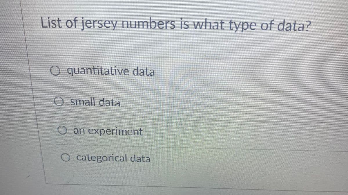 **Question: List of jersey numbers is what type of data?**

**Options:**

- o quantitative data

- o small data

- o an experiment

- o categorical data

**Explanation:**

This image features a multiple-choice question commonly found in educational materials on data types and statistics. The question asks the student to identify what type of data a list of jersey numbers represents.

When considering the options provided:

1. **quantitative data** - Typically involves numerical values that can be measured and ordered in a meaningful way. Examples include height, weight, and quantity.

2. **small data** - This term is not a standard type of data classification and is more a qualitative term to describe data size rather than type.

3. **an experiment** - Refers to a procedure carried out to verify, refute, or establish the validity of a hypothesis which is not a type of data.

4. **categorical data** - Refers to data that can be sorted into categories but do not necessarily have a numerical value. Examples include colors, names, or labels.

A list of jersey numbers is **categorical data** because it is used to categorize or label players rather than measure a specific numerical property.