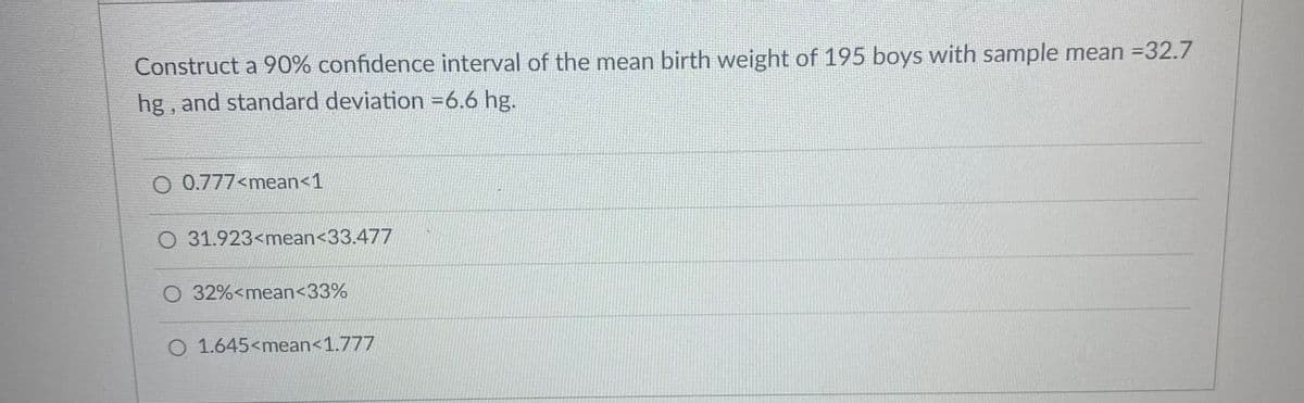 ### Constructing a 90% Confidence Interval for Mean Birth Weight

The following exercise involves constructing a 90% confidence interval for the mean birth weight of 195 boys. The sample mean is 32.7 hg and the standard deviation is approximately 6.6 hg.

Given Data:
- **Sample Size (n)**: 195
- **Sample Mean (x̄)**: 32.7 hg
- **Standard Deviation (σ)**: 6.6 hg

### Confidence Interval Options

1. **Option A**: \( 0.777 < \text{mean} < 1 \)
2. **Option B**: \( 31.923 < \text{mean} < 33.477 \)
3. **Option C**: \( 32\% < \text{mean} < 33\% \)
4. **Option D**: \( 1.645 < \text{mean} < 1.777 \)

### Explanation of Options

- **Option A**: A very small range which is impractical given the sample mean of 32.7 hg.
- **Option B**: Provides a realistic range around the given sample mean.
- **Option C**: Represented as percentages which is not appropriate for this context.
- **Option D**: Another small range not feasible for the given sample statistics.

### Correct Configuration

To compute the correct confidence interval, use the formula for the confidence interval of the mean:

\[ \text{CI} = \bar{x} ± Z \left(\frac{\sigma}{\sqrt{n}}\right) \]

Where Z is the Z-value for the desired confidence level (for 90%, Z ≈ 1.645).

Using the given data:
\[ \text{Margin of Error} = 1.645 \left(\frac{6.6}{\sqrt{195}}\right) \approx 0.777 \]

Hence, the 90% confidence interval would be:
\[ 32.7 ± 0.777 \]

Therefore, the interval is:
\[ 31.923 < \text{mean} < 33.477 \]

**Conclusion**: The correct answer is **Option B**: \( 31.923 < \text{mean} < 33.477 \).