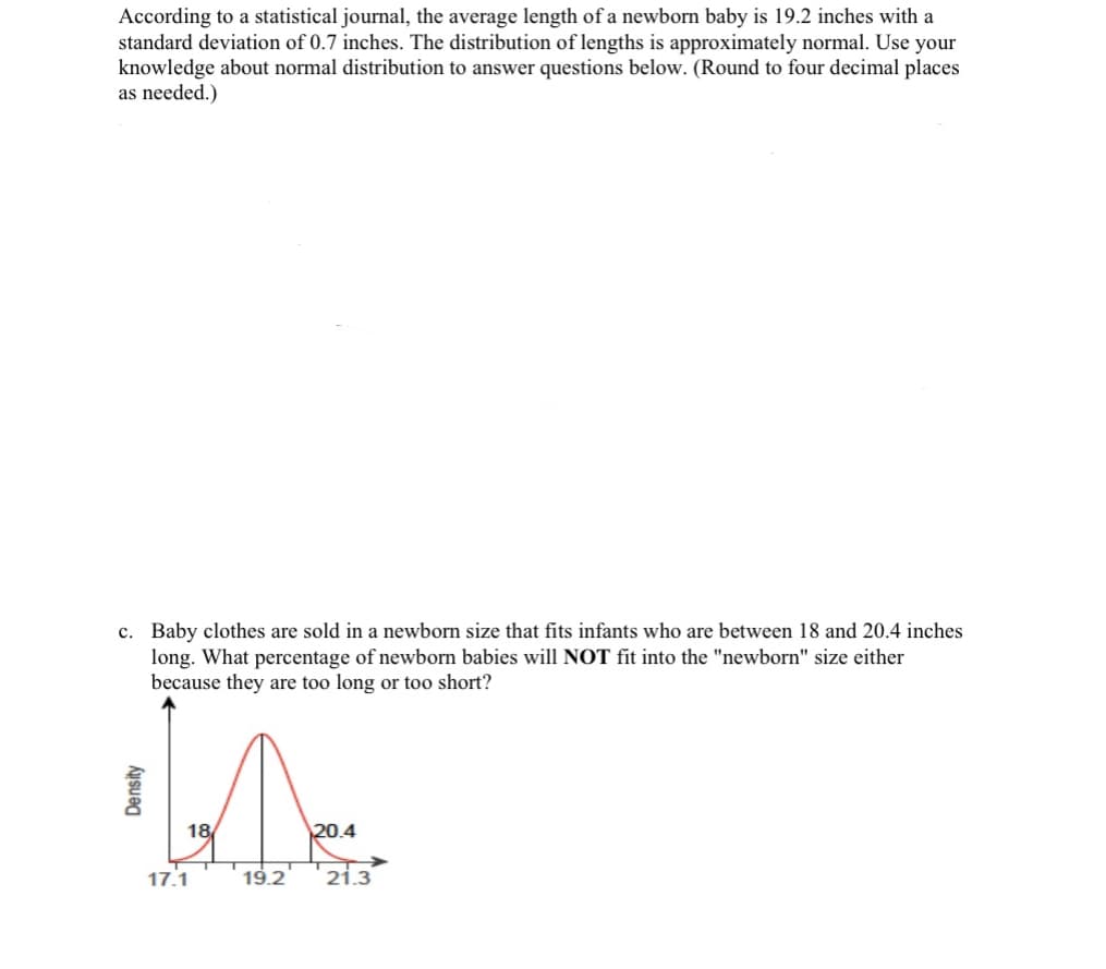 According to a statistical journal, the average length of a newborn baby is 19.2 inches with a
standard deviation of 0.7 inches. The distribution of lengths is approximately normal. Use your
knowledge about normal distribution to answer questions below. (Round to four decimal places
as needed.)
c. Baby clothes are sold in a newborn size that fits infants who are between 18 and 20.4 inches
long. What percentage of newborn babies will NOT fit into the "newborn" size either
because they are too long or too short?
Density
M
18/
17.1
20.4
19.2 21.3