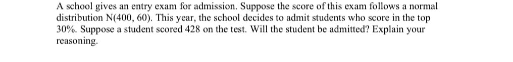 **Admission Criteria Based on Entry Exam Scores**

A school gives an entry exam for admission. Suppose the score of this exam follows a normal distribution N(400, 60). This year, the school decides to admit students who score in the top 30%. Suppose a student scored 428 on the test. Will the student be admitted? Explain your reasoning.

---

In this context, we are dealing with a normal distribution with a mean (μ) of 400 and a standard deviation (σ) of 60. We need to find out if a score of 428 is within the top 30% of this distribution.

### Steps to Determine Admission:

1. **Convert the Score to a Z-Score:**
   The Z-score formula is given by:
   \[
   Z = \frac{(X - \mu)}{\sigma}
   \]
   Where:
   - \( X \) is the raw score (428 in this case).
   - \( \mu \) is the mean score (400).
   - \( \sigma \) is the standard deviation (60).

   Substituting the values:
   \[
   Z = \frac{(428 - 400)}{60} \approx 0.467
   \]

2. **Find the Percentile:**
   The Z-score of 0.467 corresponds to a percentile in the standard normal distribution table. Using a Z-table or statistical software, a Z-score of 0.467 corresponds approximately to the 68th percentile.

3. **Determine Admission:**
   The school admits students who score in the top 30%. This means that these students need to be in the 70th percentile or above (since 100% - 30% = 70%).

Since a score of 428 corresponds to the 68th percentile, which is below the 70th percentile threshold, the student will not be admitted.

### Final Answer:

No, the student will not be admitted, as their score of 428 does not fall within the top 30% of the distribution.