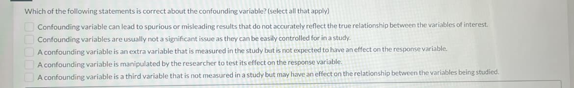 Which of the following statements is correct about the confounding variable? (select all that apply)
Confounding variable can lead to spurious or misleading results that do not accurately reflect the true relationship between the variables of interest.
Confounding variables are usually not a significant issue as they can be easily controlled for in a study.
A confounding variable is an extra variable that is measured in the study but is not expected to have an effect on the response variable.
A confounding variable is manipulated by the researcher to test its effect on the response variable.
A confounding variable is a third variable that is not measured in a study but may have an effect on the relationship between the variables being studied.