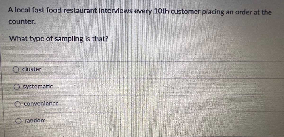 A local fast food restaurant interviews every 10th customer placing an order at the
counter.
What type of sampling is that?
O cluster
systematic
O convenience
O random