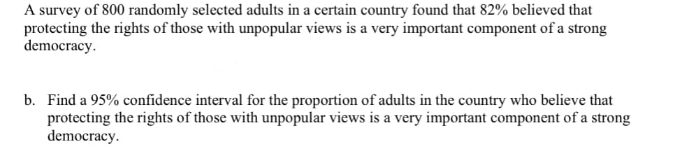 ### Survey on Democratic Values

A recent survey conducted on a sample of 800 randomly selected adults in a specific country revealed that 82% of the participants believe that protecting the rights of individuals with unpopular views is a crucial component of a robust democracy.

**Problem:**
b. Calculate a 95% confidence interval for the proportion of adults in the country who believe that safeguarding the rights of those with unpopular opinions is vital for a strong democracy.

In this exercise, students are expected to utilize their knowledge of statistical methods to determine the confidence interval, ensuring they consider the sample proportion and the margin of error associated with the given confidence level.