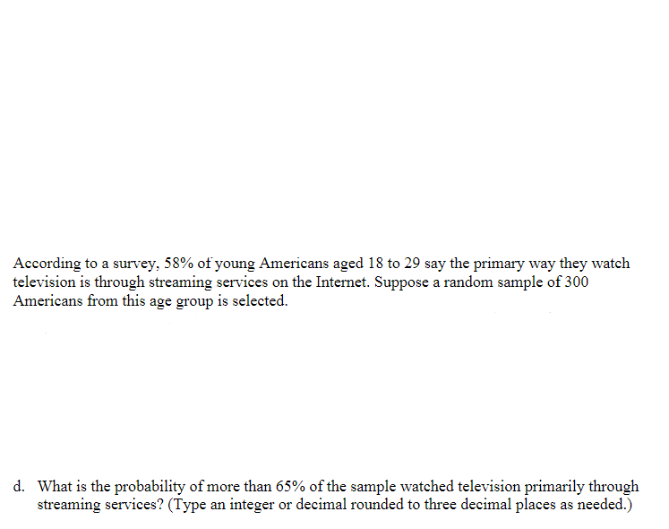 According to a survey, 58% of young Americans aged 18 to 29 say the primary way they watch
television is through streaming services on the Internet. Suppose a random sample of 300
Americans from this age group is selected.
d. What is the probability of more than 65% of the sample watched television primarily through
streaming services? (Type an integer or decimal rounded to three decimal places as needed.)